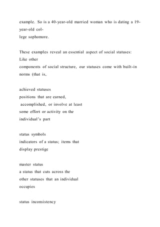 example. So is a 40-year-old married woman who is dating a 19-
year-old col-
lege sophomore.
These examples reveal an essential aspect of social statuses:
Like other
components of social structure, our statuses come with built-in
norms (that is,
achieved statuses
positions that are earned,
accomplished, or involve at least
some effort or activity on the
individual’s part
status symbols
indicators of a status; items that
display prestige
master status
a status that cuts across the
other statuses that an individual
occupies
status inconsistency
 