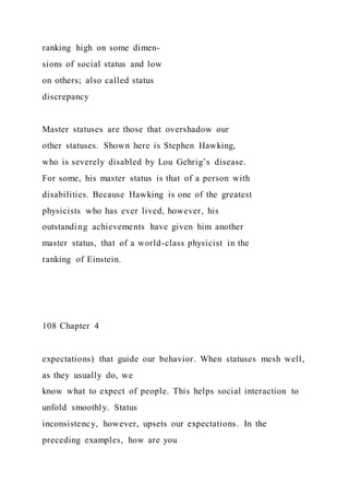 ranking high on some dimen-
sions of social status and low
on others; also called status
discrepancy
Master statuses are those that overshadow our
other statuses. Shown here is Stephen Hawking,
who is severely disabled by Lou Gehrig’s disease.
For some, his master status is that of a person with
disabilities. Because Hawking is one of the greatest
physicists who has ever lived, however, his
outstanding achievements have given him another
master status, that of a world-class physicist in the
ranking of Einstein.
108 Chapter 4
expectations) that guide our behavior. When statuses mesh well,
as they usually do, we
know what to expect of people. This helps social interaction to
unfold smoothly. Status
inconsistency, however, upsets our expectations. In the
preceding examples, how are you
 