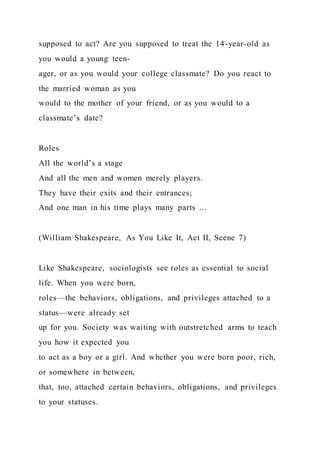 supposed to act? Are you supposed to treat the 14-year-old as
you would a young teen-
ager, or as you would your college classmate? Do you react to
the married woman as you
would to the mother of your friend, or as you would to a
classmate’s date?
Roles
All the world’s a stage
And all the men and women merely players.
They have their exits and their entrances;
And one man in his time plays many parts …
(William Shakespeare, As You Like It, Act II, Scene 7)
Like Shakespeare, sociologists see roles as essential to social
life. When you were born,
roles—the behaviors, obligations, and privileges attached to a
status—were already set
up for you. Society was waiting with outstretched arms to teach
you how it expected you
to act as a boy or a girl. And whether you were born poor, rich,
or somewhere in between,
that, too, attached certain behaviors, obligations, and privileges
to your statuses.
 