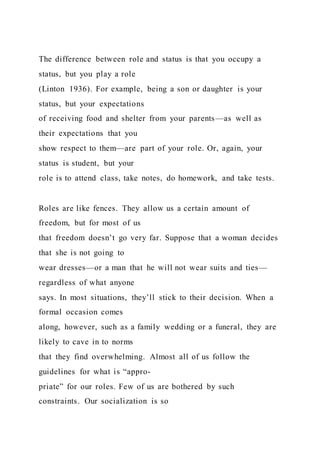 The difference between role and status is that you occupy a
status, but you play a role
(Linton 1936). For example, being a son or daughter is your
status, but your expectations
of receiving food and shelter from your parents—as well as
their expectations that you
show respect to them—are part of your role. Or, again, your
status is student, but your
role is to attend class, take notes, do homework, and take tests.
Roles are like fences. They allow us a certain amount of
freedom, but for most of us
that freedom doesn’t go very far. Suppose that a woman decides
that she is not going to
wear dresses—or a man that he will not wear suits and ties—
regardless of what anyone
says. In most situations, they’ll stick to their decision. When a
formal occasion comes
along, however, such as a family wedding or a funeral, they are
likely to cave in to norms
that they find overwhelming. Almost all of us follow the
guidelines for what is “appro-
priate” for our roles. Few of us are bothered by such
constraints. Our socialization is so
 