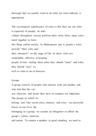thorough that we usually want to do what our roles indicate is
appropriate.
The sociological significance of roles is that they lay out what
is expected of people. As indi-
viduals throughout society perform their roles, those many roles
mesh together to form
this thing called society. As Shakespeare put it, people’s roles
provide “their exits and
their entrances” on the stage of life. In short, roles ar e
remarkably effective at keeping
people in line—telling them when they should “enter” and when
they should “exit,” as
well as what to do in between.
Groups
A group consists of people who interact with one another and
who feel that the val-
ues, interests, and norms they have in common are important.
The groups to which we
belong—just like social class, statuses, and roles—are powerful
forces in our lives. By
belonging to a group, we assume an obligation to affirm the
group’s values, interests,
and norms. To remain a member in good standing, we need to
 