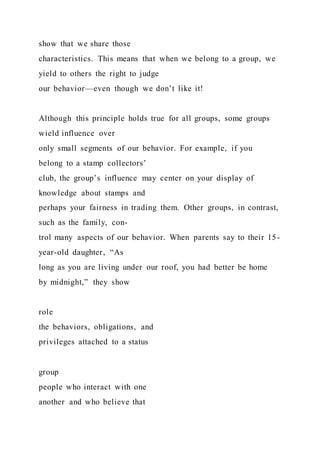 show that we share those
characteristics. This means that when we belong to a group, we
yield to others the right to judge
our behavior—even though we don’t like it!
Although this principle holds true for all groups, some groups
wield influence over
only small segments of our behavior. For example, if you
belong to a stamp collectors’
club, the group’s influence may center on your display of
knowledge about stamps and
perhaps your fairness in trading them. Other groups, in contrast,
such as the family, con-
trol many aspects of our behavior. When parents say to their 15-
year-old daughter, “As
long as you are living under our roof, you had better be home
by midnight,” they show
role
the behaviors, obligations, and
privileges attached to a status
group
people who interact with one
another and who believe that
 