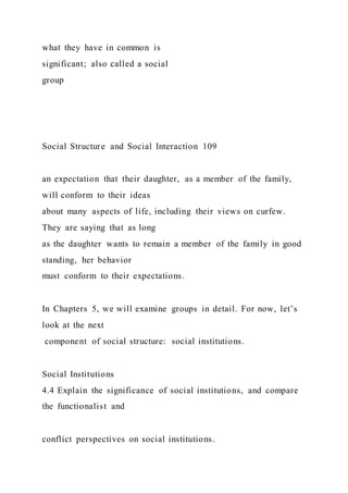 what they have in common is
significant; also called a social
group
Social Structure and Social Interaction 109
an expectation that their daughter, as a member of the family,
will conform to their ideas
about many aspects of life, including their views on curfew.
They are saying that as long
as the daughter wants to remain a member of the family in good
standing, her behavior
must conform to their expectations.
In Chapters 5, we will examine groups in detail. For now, let’s
look at the next
component of social structure: social institutions.
Social Institutions
4.4 Explain the significance of social institutions, and compare
the functionalist and
conflict perspectives on social institutions.
 