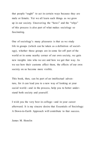 that people “ought” to act in certain ways because they are
male or female. Yet we all learn such things as we grow
up in our society. Uncovering the “hows” and the “whys”
of this process is also part of what makes sociology so
fascinating.
One of sociology’s many pleasures is that as we study
life in groups (which can be taken as a definition of sociol -
ogy), whether those groups are in some far-off part of the
world or in some nearby corner of our own society, we gain
new insights into who we are and how we got that way. As
we see how their customs affect them, the effects of our own
society on us become more visible.
This book, then, can be part of an intellectual adven-
ture, for it can lead you to a new way of looking at your
social world—and in the process, help you to better under-
stand both society and yourself.
I wish you the very best in college—and in your career
afterward. It is my sincere desire that Essentials of Sociology:
A Down-to-Earth Approach will contribute to that success.
James M. Henslin
 