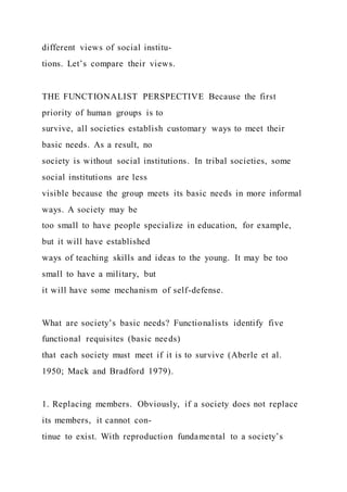 different views of social institu-
tions. Let’s compare their views.
THE FUNCTIONALIST PERSPECTIVE Because the first
priority of human groups is to
survive, all societies establish customary ways to meet their
basic needs. As a result, no
society is without social institutions. In tribal societies, some
social institutions are less
visible because the group meets its basic needs in more informal
ways. A society may be
too small to have people specialize in education, for example,
but it will have established
ways of teaching skills and ideas to the young. It may be too
small to have a military, but
it will have some mechanism of self-defense.
What are society’s basic needs? Functionalists identify five
functional requisites (basic needs)
that each society must meet if it is to survive (Aberle et al.
1950; Mack and Bradford 1979).
1. Replacing members. Obviously, if a society does not replace
its members, it cannot con-
tinue to exist. With reproduction fundamental to a society’s
 