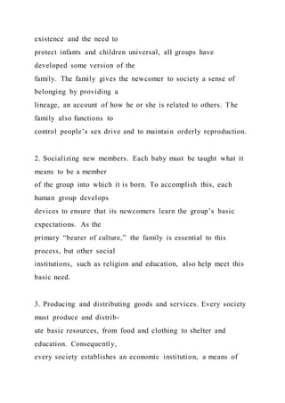 existence and the need to
protect infants and children universal, all groups have
developed some version of the
family. The family gives the newcomer to society a sense of
belonging by providing a
lineage, an account of how he or she is related to others. The
family also functions to
control people’s sex drive and to maintain orderly reproduction.
2. Socializing new members. Each baby must be taught what it
means to be a member
of the group into which it is born. To accomplish this, each
human group develops
devices to ensure that its newcomers learn the group’s basic
expectations. As the
primary “bearer of culture,” the family is essential to this
process, but other social
institutions, such as religion and education, also help meet this
basic need.
3. Producing and distributing goods and services. Every society
must produce and distrib-
ute basic resources, from food and clothing to shelter and
education. Consequently,
every society establishes an economic institution, a means of
 