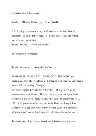 Department of Sociology
Southern Illinois University, Edwardsville
P.S. I enjoy communicating with students, so feel free to
comment on your experiences with this text. You can write
me at [email protected]
To the Student ... from the Author
mailto:[email protected]
To the Instructor ... from the Author
REMEMBER WHEN YOU FIRST GOT “HOOKED” on
sociology, how the windows of perception opened as you began
to see life-in-society through
the sociological perspective? For most of us, this was an
eye-opening experience. This text is designed to open those
windows onto social life, so students can see clearly the vital
effects of group membership on their lives. Although few
students will get into what Peter Berger calls “the passion
of sociology,” we at least can provide them the opportunity.
To study sociology is to embark on a fascinating process
 