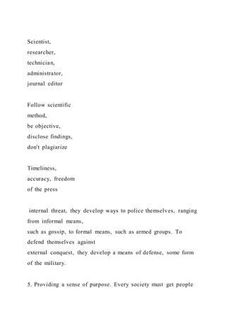 Scientist,
researcher,
technician,
administrator,
journal editor
Follow scientific
method,
be objective,
disclose findings,
don't plagiarize
Timeliness,
accuracy, freedom
of the press
internal threat, they develop ways to police themselves, ranging
from informal means,
such as gossip, to formal means, such as armed groups. To
defend themselves against
external conquest, they develop a means of defense, some form
of the military.
5. Providing a sense of purpose. Every society must get people
 