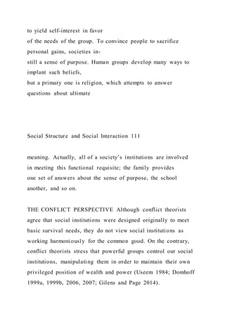 to yield self-interest in favor
of the needs of the group. To convince people to sacrifice
personal gains, societies in-
still a sense of purpose. Human groups develop many ways to
implant such beliefs,
but a primary one is religion, which attempts to answer
questions about ultimate
Social Structure and Social Interaction 111
meaning. Actually, all of a society’s institutions are involved
in meeting this functional requisite; the family provides
one set of answers about the sense of purpose, the school
another, and so on.
THE CONFLICT PERSPECTIVE Although conflict theorists
agree that social institutions were designed originally to meet
basic survival needs, they do not view social institutions as
working harmoniously for the common good. On the contrary,
conflict theorists stress that powerful groups control our social
institutions, manipulating them in order to maintain their own
privileged position of wealth and power (Useem 1984; Domhoff
1999a, 1999b, 2006, 2007; Gilens and Page 2014).
 