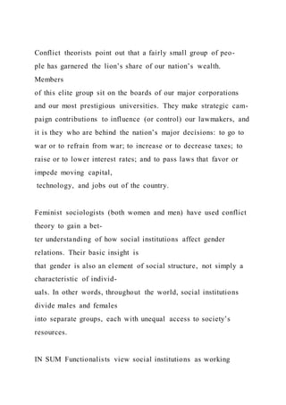 Conflict theorists point out that a fairly small group of peo-
ple has garnered the lion’s share of our nation’s wealth.
Members
of this elite group sit on the boards of our major corporations
and our most prestigious universities. They make strategic cam-
paign contributions to influence (or control) our lawmakers, and
it is they who are behind the nation’s major decisions: to go to
war or to refrain from war; to increase or to decrease taxes; to
raise or to lower interest rates; and to pass laws that favor or
impede moving capital,
technology, and jobs out of the country.
Feminist sociologists (both women and men) have used conflict
theory to gain a bet-
ter understanding of how social institutions affect gender
relations. Their basic insight is
that gender is also an element of social structure, not simply a
characteristic of individ-
uals. In other words, throughout the world, social institutions
divide males and females
into separate groups, each with unequal access to society’s
resources.
IN SUM Functionalists view social institutions as working
 