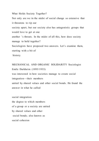 What Holds Society Together?
Not only are we in the midst of social change so extensive that
it threatens to rip our
society apart, but our society also has antagonistic groups that
would love to get at one
another ’s throats. In the midst of all this, how does society
manage to hold together?
Sociologists have proposed two answers. Let’s examine them,
starting with a bit of
history.
MECHANICAL AND ORGANIC SOLIDARITY Sociologist
Emile Durkheim (1893/1933)
was interested in how societies manage to create social
integration—their members
united by shared values and other social bonds. He found the
answer in what he called
social integration
the degree to which members
of a group or a society are united
by shared values and other
social bonds; also known as
social cohesion
 