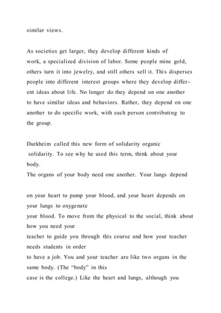 similar views.
As societies get larger, they develop different kinds of
work, a specialized division of labor. Some people mine gold,
others turn it into jewelry, and still others sell it. Thi s disperses
people into different interest groups where they develop differ -
ent ideas about life. No longer do they depend on one another
to have similar ideas and behaviors. Rather, they depend on one
another to do specific work, with each person contributing to
the group.
Durkheim called this new form of solidarity organic
solidarity. To see why he used this term, think about your
body.
The organs of your body need one another. Your lungs depend
on your heart to pump your blood, and your heart depends on
your lungs to oxygenate
your blood. To move from the physical to the social, think about
how you need your
teacher to guide you through this course and how your teacher
needs students in order
to have a job. You and your teacher are like two organs in the
same body. (The “body” in this
case is the college.) Like the heart and lungs, although you
 
