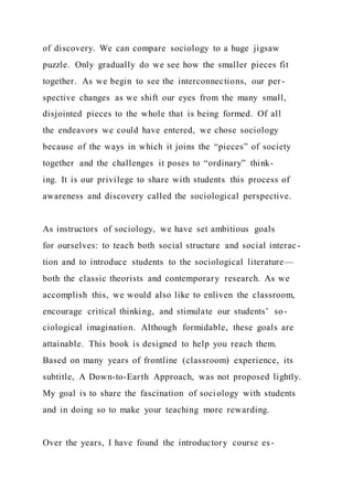 of discovery. We can compare sociology to a huge jigsaw
puzzle. Only gradually do we see how the smaller pieces fit
together. As we begin to see the interconnections, our per-
spective changes as we shift our eyes from the many small,
disjointed pieces to the whole that is being formed. Of all
the endeavors we could have entered, we chose sociology
because of the ways in which it joins the “pieces” of society
together and the challenges it poses to “ordinary” think-
ing. It is our privilege to share with students this process of
awareness and discovery called the sociological perspective.
As instructors of sociology, we have set ambitious goals
for ourselves: to teach both social structure and social interac -
tion and to introduce students to the sociological literature—
both the classic theorists and contemporary research. As we
accomplish this, we would also like to enliven the classroom,
encourage critical thinking, and stimulate our students’ so-
ciological imagination. Although formidable, these goals are
attainable. This book is designed to help you reach them.
Based on many years of frontline (classroom) experience, its
subtitle, A Down-to-Earth Approach, was not proposed lightly.
My goal is to share the fascination of sociology with students
and in doing so to make your teaching more rewarding.
Over the years, I have found the introductory course es-
 