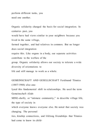 perform different tasks, you
need one another.
Organic solidarity changed the basis for social integration. In
centuries past, you
would have had views similar to your neighbors because you
lived in the same village,
farmed together, and had relatives in common. But no longer
does social integration
require this. Like organs in a body, our separate activities
contribute to the welfare of the
group. Organic solidarity allows our society to tolerate a wide
diversity of orientations to
life and still manage to work as a whole.
GEMEINSCHAFT AND GESELLSCHAFT Ferdinand Tönnies
(1887/1988) also ana-
lyzed this fundamental shift in relationships. He used the term
Gemeinschaft (Guh-
MINE-shoft), or “intimate community,” to describe village life,
the type of society in
which everyone knows everyone else. He noted that society was
changing. The personal
ties, kinship connections, and lifelong friendships that Tönnies
had come to know in child-
 