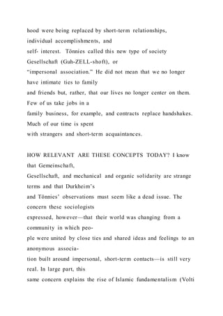 hood were being replaced by short-term relationships,
individual accomplishments, and
self- interest. Tönnies called this new type of society
Gesellschaft (Guh-ZELL-shoft), or
“impersonal association.” He did not mean that we no longer
have intimate ties to family
and friends but, rather, that our lives no longer center on them.
Few of us take jobs in a
family business, for example, and contracts replace handshakes.
Much of our time is spent
with strangers and short-term acquaintances.
HOW RELEVANT ARE THESE CONCEPTS TODAY? I know
that Gemeinschaft,
Gesellschaft, and mechanical and organic solidarity are strange
terms and that Durkheim’s
and Tönnies’ observations must seem like a dead issue. The
concern these sociologists
expressed, however—that their world was changing from a
community in which peo-
ple were united by close ties and shared ideas and feelings to an
anonymous associa-
tion built around impersonal, short-term contacts—is still very
real. In large part, this
same concern explains the rise of Islamic fundamentalism (Volti
 