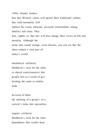 1995). Islamic leaders
fear that Western values will uproot their traditional culture,
that cold rationality will
replace the warm, informal, personal relationships among
families and clans. They
fear, rightly so, that this will also change their views on life and
morality. Although the
terms may sound strange, even obscure, you can see that the
ideas remain a vital part of
today’s world.
mechanical solidarity
Durkheim’s term for the unity
(a shared consciousness) that
people feel as a result of per-
forming the same or similar
tasks
division of labor
the splitting of a group’s or a
society’s tasks into specialties
organic solidarity
Durkheim’s term for the inter-
dependence that results from
 