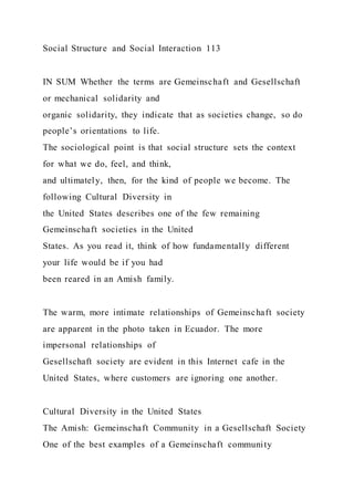 Social Structure and Social Interaction 113
IN SUM Whether the terms are Gemeinschaft and Gesellschaft
or mechanical solidarity and
organic solidarity, they indicate that as societies change, so do
people’s orientations to life.
The sociological point is that social structure sets the context
for what we do, feel, and think,
and ultimately, then, for the kind of people we become. The
following Cultural Diversity in
the United States describes one of the few remaining
Gemeinschaft societies in the United
States. As you read it, think of how fundamentally different
your life would be if you had
been reared in an Amish family.
The warm, more intimate relationships of Gemeinschaft society
are apparent in the photo taken in Ecuador. The more
impersonal relationships of
Gesellschaft society are evident in this Internet cafe in the
United States, where customers are ignoring one another.
Cultural Diversity in the United States
The Amish: Gemeinschaft Community in a Gesellschaft Society
One of the best examples of a Gemeinschaft community
 