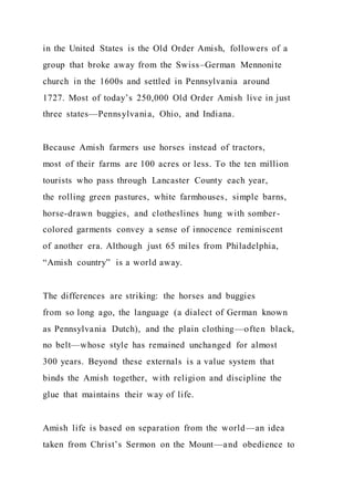 in the United States is the Old Order Amish, followers of a
group that broke away from the Swiss–German Mennonite
church in the 1600s and settled in Pennsylvania around
1727. Most of today’s 250,000 Old Order Amish live in just
three states—Pennsylvania, Ohio, and Indiana.
Because Amish farmers use horses instead of tractors,
most of their farms are 100 acres or less. To the ten million
tourists who pass through Lancaster County each year,
the rolling green pastures, white farmhouses, simple barns,
horse-drawn buggies, and clotheslines hung with somber-
colored garments convey a sense of innocence reminiscent
of another era. Although just 65 miles from Philadelphia,
“Amish country” is a world away.
The differences are striking: the horses and buggies
from so long ago, the language (a dialect of German known
as Pennsylvania Dutch), and the plain clothing—often black,
no belt—whose style has remained unchanged for almost
300 years. Beyond these externals is a value system that
binds the Amish together, with religion and discipline the
glue that maintains their way of life.
Amish life is based on separation from the world—an idea
taken from Christ’s Sermon on the Mount—and obedience to
 