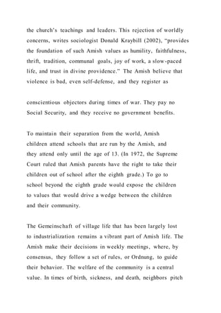 the church’s teachings and leaders. This rejection of worldly
concerns, writes sociologist Donald Kraybill (2002), “provides
the foundation of such Amish values as humility, faithfulness,
thrift, tradition, communal goals, joy of work, a slow -paced
life, and trust in divine providence.” The Amish believe that
violence is bad, even self-defense, and they register as
conscientious objectors during times of war. They pay no
Social Security, and they receive no government benefits.
To maintain their separation from the world, Amish
children attend schools that are run by the Amish, and
they attend only until the age of 13. (In 1972, the Supreme
Court ruled that Amish parents have the right to take their
children out of school after the eighth grade.) To go to
school beyond the eighth grade would expose the children
to values that would drive a wedge between the children
and their community.
The Gemeinschaft of village life that has been largely lost
to industrialization remains a vibrant part of Amish life. The
Amish make their decisions in weekly meetings, where, by
consensus, they follow a set of rules, or Ordnung, to guide
their behavior. The welfare of the community is a central
value. In times of birth, sickness, and death, neighbors pitch
 