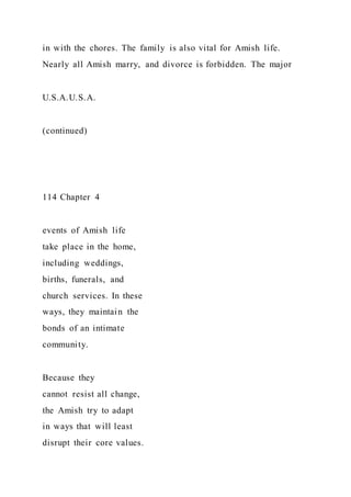 in with the chores. The family is also vital for Amish life.
Nearly all Amish marry, and divorce is forbidden. The major
U.S.A.U.S.A.
(continued)
114 Chapter 4
events of Amish life
take place in the home,
including weddings,
births, funerals, and
church services. In these
ways, they maintain the
bonds of an intimate
community.
Because they
cannot resist all change,
the Amish try to adapt
in ways that will least
disrupt their core values.
 