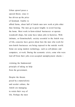 Urban sprawl poses a
special threat, since it
has driven up the price
of farmland. Unable to
afford farms, about half of Amish men now work at jobs other
than farming. The men go to great lengths to avoid leaving
the home. Most work in farm-related businesses or operate
woodcraft shops, but some have taken jobs in factories. With
intimate, or Gemeinschaft, society essential to the Amish way
of life, concerns have grown about how the men who work for
non-Amish businesses are being exposed to the outside world.
Some are using modern technology, such as cell phones and
computers, at work. During the economic crisis, some who were
laid off from their jobs even accepted unemployment checks—
violating the fundamental
principle of taking no help
from the government.
Despite the threats
posed by a materialistic
and secular culture, the
Amish are managing
to retain their way of
life. Perhaps the most
 