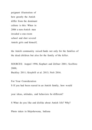 poignant illustration of
how greatly the Amish
differ from the dominant
culture is this: When in
2006 a non-Amish man
invaded a one-room
school and shot several
Amish girls and himself,
the Amish community raised funds not only for the families of
the dead children but also for the family of the killer.
SOURCES: Aeppel 1996; Kephart and Zellner 2001; Scolforo
2008;
Buckley 2011; Kraybill et al. 2013; Nolt 2016.
For Your Consideration
S If you had been reared in an Amish family, how would
your ideas, attitudes, and behaviors be different?
S What do you like and dislike about Amish life? Why?
Photo taken in Shipshewana, Indiana
 