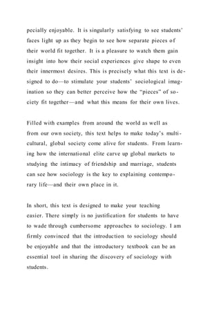 pecially enjoyable. It is singularly satisfying to see students’
faces light up as they begin to see how separate pieces of
their world fit together. It is a pleasure to watch them gain
insight into how their social experiences give shape to even
their innermost desires. This is precisely what this text is de-
signed to do—to stimulate your students’ sociological imag-
ination so they can better perceive how the “pieces” of so-
ciety fit together—and what this means for their own lives.
Filled with examples from around the world as well as
from our own society, this text helps to make today’s multi-
cultural, global society come alive for students. From learn-
ing how the international elite carve up global markets to
studying the intimacy of friendship and marriage, students
can see how sociology is the key to explaining contempo-
rary life—and their own place in it.
In short, this text is designed to make your teaching
easier. There simply is no justification for students to have
to wade through cumbersome approaches to sociology. I am
firmly convinced that the introduction to sociology should
be enjoyable and that the introductory textbook can be an
essential tool in sharing the discovery of sociology with
students.
 