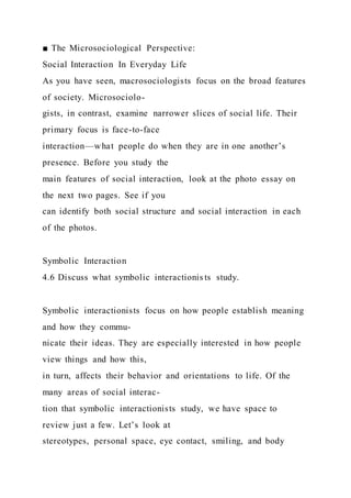 ■ The Microsociological Perspective:
Social Interaction In Everyday Life
As you have seen, macrosociologists focus on the broad features
of society. Microsociolo-
gists, in contrast, examine narrower slices of social life. Their
primary focus is face-to-face
interaction—what people do when they are in one another’s
presence. Before you study the
main features of social interaction, look at the photo essay on
the next two pages. See if you
can identify both social structure and social interaction in each
of the photos.
Symbolic Interaction
4.6 Discuss what symbolic interactionis ts study.
Symbolic interactionists focus on how people establish meaning
and how they commu-
nicate their ideas. They are especially interested in how people
view things and how this,
in turn, affects their behavior and orientations to life. Of the
many areas of social interac-
tion that symbolic interactionists study, we have space to
review just a few. Let’s look at
stereotypes, personal space, eye contact, smiling, and body
 