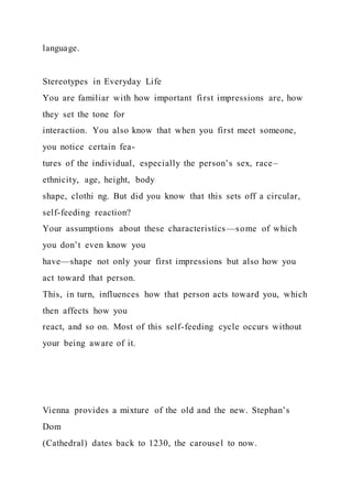 language.
Stereotypes in Everyday Life
You are familiar with how important first impressions are, how
they set the tone for
interaction. You also know that when you first meet someone,
you notice certain fea-
tures of the individual, especially the person’s sex, race–
ethnicity, age, height, body
shape, clothi ng. But did you know that this sets off a circular,
self-feeding reaction?
Your assumptions about these characteristics—some of which
you don’t even know you
have—shape not only your first impressions but also how you
act toward that person.
This, in turn, influences how that person acts toward you, which
then affects how you
react, and so on. Most of this self-feeding cycle occurs without
your being aware of it.
Vienna provides a mixture of the old and the new. Stephan’s
Dom
(Cathedral) dates back to 1230, the carousel to now.
 