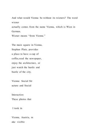 And what would Vienna be without its wieners? The word
wiener
actually comes from the name Vienna, which is Wien in
German.
Wiener means “from Vienna.”
The main square in Vienna,
Stephan Platz, provides
a place to have a cup of
coffee,read the newspaper,
enjoy the architecture, or
just watch the hustle and
bustle of the city.
Vienna: Social Str
ucture and Social
Interaction
These photos that
I took in
Vienna, Austria, m
ake visible
 