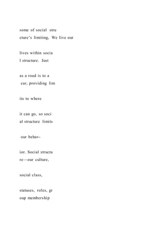 some of social stru
cture’s limiting, We live our
lives within socia
l structure. Just
as a road is to a
car, providing lim
its to where
it can go, so soci
al structure limits
our behav-
ior. Social structu
re—our culture,
social class,
statuses, roles, gr
oup membership
 