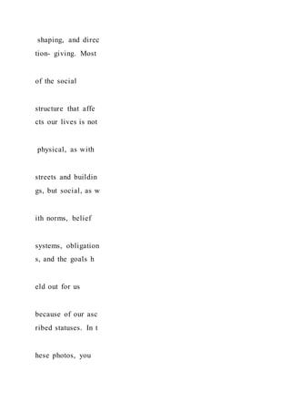 shaping, and direc
tion- giving. Most
of the social
structure that affe
cts our lives is not
physical, as with
streets and buildin
gs, but social, as w
ith norms, belief
systems, obligation
s, and the goals h
eld out for us
because of our asc
ribed statuses. In t
hese photos, you
 