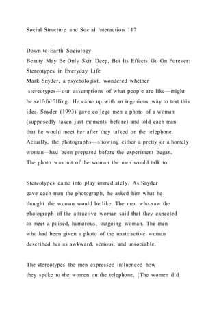 Social Structure and Social Interaction 117
Down-to-Earth Sociology
Beauty May Be Only Skin Deep, But Its Effects Go On Forever:
Stereotypes in Everyday Life
Mark Snyder, a psychologist, wondered whether
stereotypes—our assumptions of what people are like—might
be self-fulfilling. He came up with an ingenious way to test this
idea. Snyder (1993) gave college men a photo of a woman
(supposedly taken just moments before) and told each man
that he would meet her after they talked on the telephone.
Actually, the photographs—showing either a pretty or a homely
woman—had been prepared before the experiment began.
The photo was not of the woman the men would talk to.
Stereotypes came into play immediately. As Snyder
gave each man the photograph, he asked him what he
thought the woman would be like. The men who saw the
photograph of the attractive woman said that they expected
to meet a poised, humorous, outgoing woman. The men
who had been given a photo of the unattractive woman
described her as awkward, serious, and unsociable.
The stereotypes the men expressed influenced how
they spoke to the women on the telephone, (The women did
 