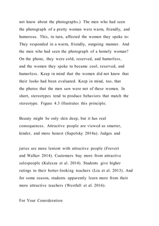 not know about the photographs.) The men who had seen
the photograph of a pretty woman were warm, friendly, and
humorous. This, in turn, affected the women they spoke to:
They responded in a warm, friendly, outgoing manner. And
the men who had seen the photograph of a homely woman?
On the phone, they were cold, reserved, and humorless,
and the women they spoke to became cool, reserved, and
humorless. Keep in mind that the women did not know that
their looks had been evaluated. Keep in mind, too, that
the photos that the men saw were not of these women. In
short, stereotypes tend to produce behaviors that match the
stereotype. Figure 4.3 illustrates this principle.
Beauty might be only skin deep, but it has real
consequences. Attractive people are viewed as smarter,
kinder, and more honest (Sapolsky 2014a). Judges and
juries are more lenient with attractive people (Frevert
and Walker 2014). Customers buy more from attractive
salespeople (Kulesza et al. 2014). Students give higher
ratings to their better-looking teachers (Liu et al. 2013). And
for some reason, students apparently learn more from their
more attractive teachers (Westfall et al. 2016).
For Your Consideration
 