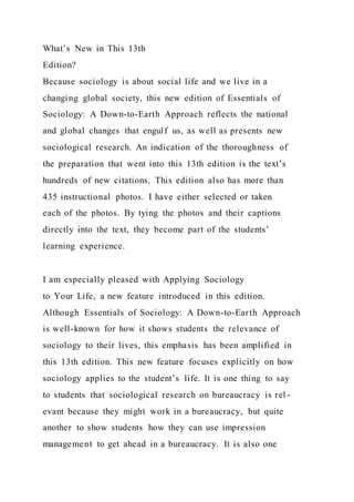 What’s New in This 13th
Edition?
Because sociology is about social life and we live in a
changing global society, this new edition of Essentials of
Sociology: A Down-to-Earth Approach reflects the national
and global changes that engulf us, as well as presents new
sociological research. An indication of the thoroughness of
the preparation that went into this 13th edition is the text’s
hundreds of new citations. This edition also has more than
435 instructional photos. I have either selected or taken
each of the photos. By tying the photos and their captions
directly into the text, they become part of the students’
learning experience.
I am especially pleased with Applying Sociology
to Your Life, a new feature introduced in this edition.
Although Essentials of Sociology: A Down-to-Earth Approach
is well-known for how it shows students the relevance of
sociology to their lives, this emphasis has been amplified in
this 13th edition. This new feature focuses explicitly on how
sociology applies to the student’s life. It is one thing to say
to students that sociological research on bureaucracy is rel -
evant because they might work in a bureaucracy, but quite
another to show students how they can use impression
management to get ahead in a bureaucracy. It is also one
 