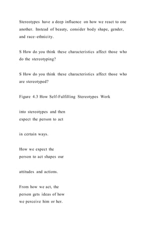 Stereotypes have a deep influence on how we react to one
another. Instead of beauty, consider body shape, gender,
and race–ethnicity.
S How do you think these characteristics affect those who
do the stereotyping?
S How do you think these characteristics affect those who
are stereotyped?
Figure 4.3 How Self-Fulfilling Stereotypes Work
into stereotypes and then
expect the person to act
in certain ways.
How we expect the
person to act shapes our
attitudes and actions.
From how we act, the
person gets ideas of how
we perceive him or her.
 