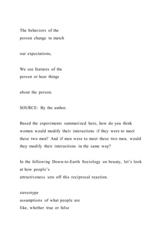 The behaviors of the
person change to match
our expectations,
We see features of the
person or hear things
about the person.
SOURCE: By the author.
Based the experiments summarized here, how do you think
women would modify their interactions if they were to meet
these two men? And if men were to meet these two men, would
they modify their interactions in the same way?
In the following Down-to-Earth Sociology on beauty, let’s look
at how people’s
attractiveness sets off this reciprocal reaction.
stereotype
assumptions of what people are
like, whether true or false
 