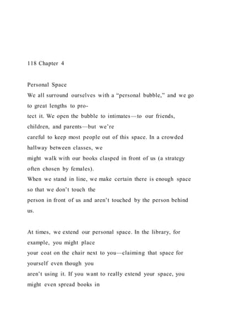 118 Chapter 4
Personal Space
We all surround ourselves with a “personal bubble,” and we go
to great lengths to pro-
tect it. We open the bubble to intimates—to our friends,
children, and parents—but we’re
careful to keep most people out of this space. In a crowded
hallway between classes, we
might walk with our books clasped in front of us (a strategy
often chosen by females).
When we stand in line, we make certain there is enough space
so that we don’t touch the
person in front of us and aren’t touched by the person behind
us.
At times, we extend our personal space. In the library, for
example, you might place
your coat on the chair next to you—claiming that space for
yourself even though you
aren’t using it. If you want to really extend your space, you
might even spread books in
 