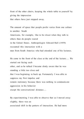 front of the other chairs, keeping the whole table to yourself by
giving the impression
that others have just stepped away.
The amount of space that people prefer varies from one culture
to another. South
Americans, for example, like to be closer when they talk to
others than do people reared
in the United States. Anthropologist Edward Hall (1959)
recounted this interaction with a
man from South America who had attended one of his lectures.
He came to the front of the class at the end of the lecture…. We
started out facing each
other, and as he talked I became dimly aware that he was
standing a little too close and
that I was beginning to back up. Fortunately I was able to
suppress my first impulse and
remain stationary because there was nothing to communicate
aggression in his behavior
except the conversational distance….
By experimenting I was able to observe that as I moved away
slightly, there was an
associated shift in the pattern of interaction. He had more
 