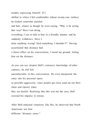 trouble expressing himself. If I
shifted to where I felt comfortable (about twenty-one inches),
he looked somewhat puzzled
and hurt, almost as though he were saying, “Why is he acting
that way? Here I am doing
everything I can to talk to him in a friendly manner and he
suddenly withdraws. Have I
done anything wrong? Said something I shouldn’t?” Having
ascertained that distance had
a direct effect on his conversation, I stood my ground, letting
him set the distance.
As you can see, despite Hall’s extensive knowledge of other
cultures, he still felt
uncomfortable in this conversation. He even interpreted the
entry into his personal space
as possible aggression, since people get close (and jut out their
chins and chests) when
they are hostile. Realizing that this was not the case, Hall
resisted his impulse to retreat.
After Hall analyzed situations like this, he observed that North
Americans use four
different “distance zones.”
 