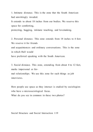 1. Intimate distance. This is the zone that the South American
had unwittingly invaded.
It extends to about 18 inches from our bodies. We reserve this
space for comforting,
protecting, hugging, intimate touching, and lovemaking.
2. Personal distance. This zone extends from 18 inches to 4 feet.
We reserve it for friends
and acquaintances and ordinary conversations. This is the zone
in which Hall would
have preferred speaking with the South American.
3. Social distance. This zone, extending from about 4 to 12 feet,
marks impersonal or for-
mal relationships. We use this zone for such things as job
interviews.
How people use space as they interact is studied by sociologists
who have a microsociological focus.
What do you see in common in these two photos?
Social Structure and Social Interaction 119
 