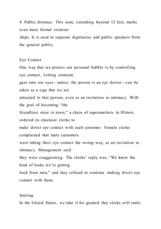 4. Public distance. This zone, extending beyond 12 feet, marks
even more formal relation-
ships. It is used to separate dignitaries and public speakers from
the general public.
Eye Contact
One way that we protect our personal bubble is by controlling
eye contact. Letting someone
gaze into our eyes—unless the person is an eye doctor—can be
taken as a sign that we are
attracted to that person, even as an invitation to intimacy. With
the goal of becoming “the
friendliest store in town,” a chain of supermarkets in Illinois
ordered its checkout clerks to
make direct eye contact with each customer. Female clerks
complained that male customers
were taking their eye contact the wrong way, as an invitation to
intimacy. Management said
they were exaggerating. The clerks’ reply was, “We know the
kind of looks we’re getting
back from men,” and they refused to continue making direct eye
contact with them.
Smiling
In the United States, we take it for granted that clerks will smile
 
