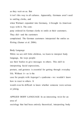 as they wait on us. But
it isn’t this way in all cultures. Apparently, Germans aren’t used
to smiling clerks, and
when Walmart expanded into Germany, it brought its American
ways with it. The com-
pany ordered its German clerks to smile at their customers.
They did—and the customers
complained. The German customers interpreted the smiles as
flirting (Samor et al. 2006).
Body Language
While we are still little children, we learn to interpret body
language, the ways people
use their bodies to give messages to others. This skill in
interpreting facial expressions,
posture, and gestures is essential for getting through everyday
life. Without it—as is the
case for people with Asperger’s syndrome—we wouldn’t know
how to react to others. It
would even be difficult to know whether someone were serious
or joking.
APPLIED BODY LANGUAGE In an interesting twist for an
area of
sociology that had been entirely theoretical, interpreting body
 