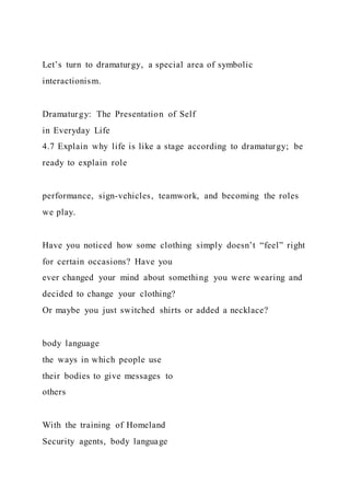 Let’s turn to dramaturgy, a special area of symbolic
interactionism.
Dramaturgy: The Presentation of Self
in Everyday Life
4.7 Explain why life is like a stage according to dramaturgy; be
ready to explain role
performance, sign-vehicles, teamwork, and becoming the roles
we play.
Have you noticed how some clothing simply doesn’t “feel” right
for certain occasions? Have you
ever changed your mind about something you were wearing and
decided to change your clothing?
Or maybe you just switched shirts or added a necklace?
body language
the ways in which people use
their bodies to give messages to
others
With the training of Homeland
Security agents, body language
 