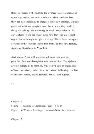 thing to review with students the average salaries according
to college major, but quite another to show students how
they can use sociology to increase their own salaries. We can
point out what sociologists have found when they studied
the glass ceiling, but sociology is much more relevant for
our students if we can show them how they can use sociol-
ogy to break through the glass ceiling. These three examples
are part of the fourteen items that make up this new feature,
Applying Sociology to Your Life.
And updates? As with previous editions, you can ex-
pect that they run throughout this new edition. The updates
are too numerous to mention, but to give you an indication
of how extensively this edition is revised, following is a list
of the new topics, boxed features, tables, and figures.
xix
Chapter 1
Figure 1.1 Suicide of Americans ages 18 to 24
Figure 1.6 Western Marriage: Husband–Wife Relationship
Chapter 2
 