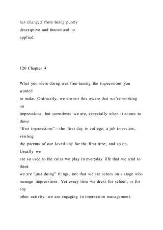 has changed from being purely
descriptive and theoretical to
applied.
120 Chapter 4
What you were doing was fine-tuning the impressions you
wanted
to make. Ordinarily, we are not this aware that we’re working
on
impressions, but sometimes we are, especially when it comes to
those
“first impressions”—the first day in college, a job interview,
visiting
the parents of our loved one for the first time, and so on.
Usually we
are so used to the roles we play in everyday life that we tend to
think
we are “just doing” things, not that we are actors on a stage who
manage impressions. Yet every time we dress for school, or for
any
other activity, we are engaging in impression management.
 