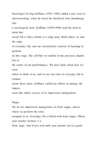 Sociologist Erving Goffman (1922–1982) added a new twist to
microsociology when he recast the theatrical term dramaturgy
into
a sociological term. Goffman (1959/1999) used the term to
mean that
social life is like a drama or a stage play: Birth ushers us onto
the stage
of everyday life, and our socialization consists of learning to
perform
on that stage. The self that we studied in the previous chapter
lies at
the center of our performances. We have ideas about how we
want
others to think of us, and we use our roles in everyday life to
commu-
nicate these ideas. Goffman called our efforts to manage the
impres-
sions that others receive of us impression management.
Stages
We do our impression management on front stages, places
where we perform the roles
assigned to us. Everyday life is filled with front stages. Where
your teacher lectures is a
front stage. And if you wait until your parents are in a good
 