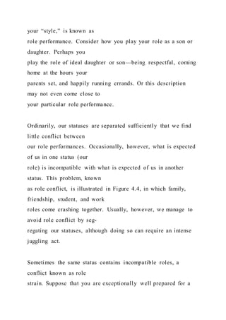 your “style,” is known as
role performance. Consider how you play your role as a son or
daughter. Perhaps you
play the role of ideal daughter or son—being respectful, coming
home at the hours your
parents set, and happily running errands. Or this description
may not even come close to
your particular role performance.
Ordinarily, our statuses are separated sufficiently that we find
little conflict between
our role performances. Occasionally, however, what is expected
of us in one status (our
role) is incompatible with what is expected of us in another
status. This problem, known
as role conflict, is illustrated in Figure 4.4, in which family,
friendship, student, and work
roles come crashing together. Usually, however, we manage to
avoid role conflict by seg-
regating our statuses, although doing so can require an intense
juggling act.
Sometimes the same status contains incompatible roles, a
conflict known as role
strain. Suppose that you are exceptionally well prepared for a
 