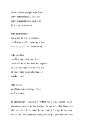 places where people rest from
their performances, discuss
their presentations, and plan
future performances
role performance
the ways in which someone
performs a role; showing a par-
ticular “style” or “personality”
role conflict
conflict that someone feels
between roles because the expec-
tations attached to one role are
at odds with those attached to
another role
role strain
conflicts that someone feels
within a role
In dramaturgy, a specialty within sociology, social life is
viewed as similar to the theater. In our everyday lives, we
all are actors. Like those in the cast of Orange Is the New
Black, we, too, perform roles, use props, and deliver lines
 