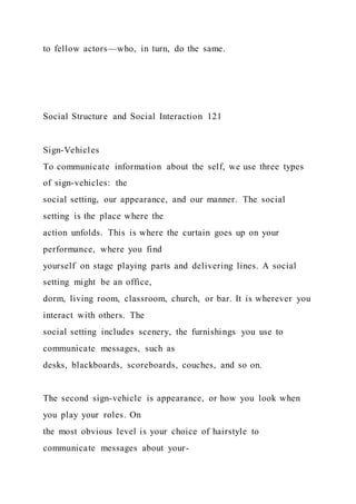 to fellow actors—who, in turn, do the same.
Social Structure and Social Interaction 121
Sign-Vehicles
To communicate information about the self, we use three types
of sign-vehicles: the
social setting, our appearance, and our manner. The social
setting is the place where the
action unfolds. This is where the curtain goes up on your
performance, where you find
yourself on stage playing parts and delivering lines. A social
setting might be an office,
dorm, living room, classroom, church, or bar. It is wherever you
interact with others. The
social setting includes scenery, the furnishings you use to
communicate messages, such as
desks, blackboards, scoreboards, couches, and so on.
The second sign-vehicle is appearance, or how you look when
you play your roles. On
the most obvious level is your choice of hairstyle to
communicate messages about your-
 